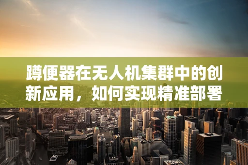 蹲便器在无人机集群中的创新应用，如何实现精准部署与回收？