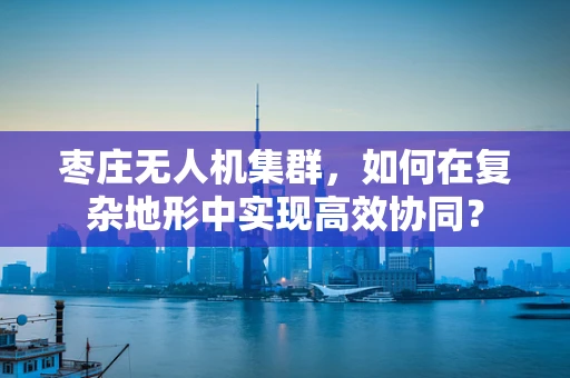 枣庄无人机集群，如何在复杂地形中实现高效协同？