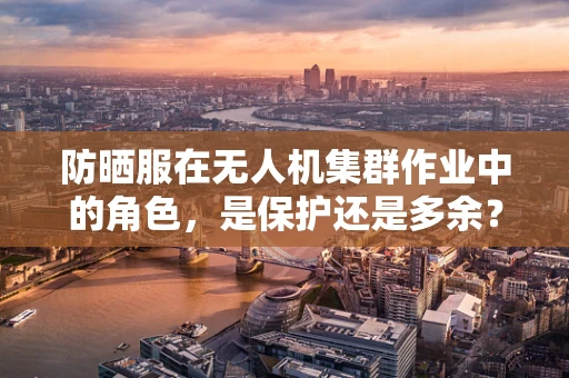 防晒服在无人机集群作业中的角色，是保护还是多余？