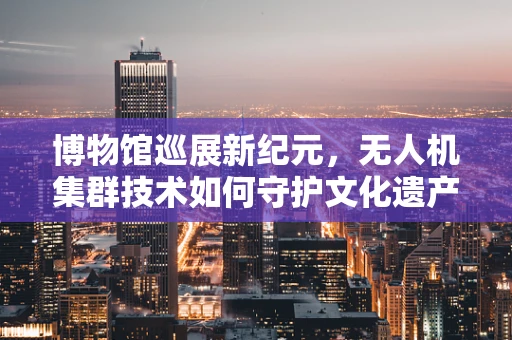博物馆巡展新纪元，无人机集群技术如何守护文化遗产？