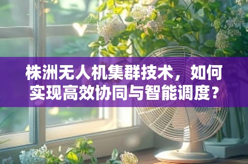 株洲无人机集群技术，如何实现高效协同与智能调度？