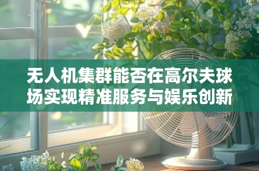 无人机集群能否在高尔夫球场实现精准服务与娱乐创新？