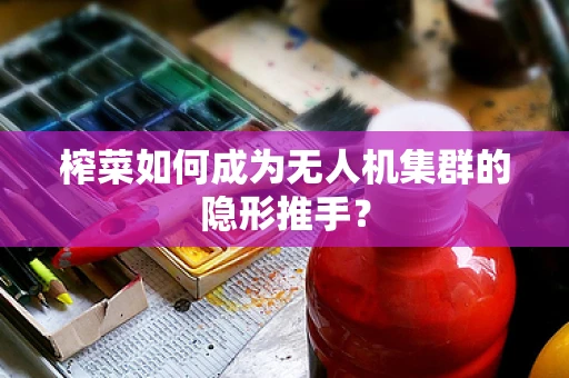 榨菜如何成为无人机集群的隐形推手？