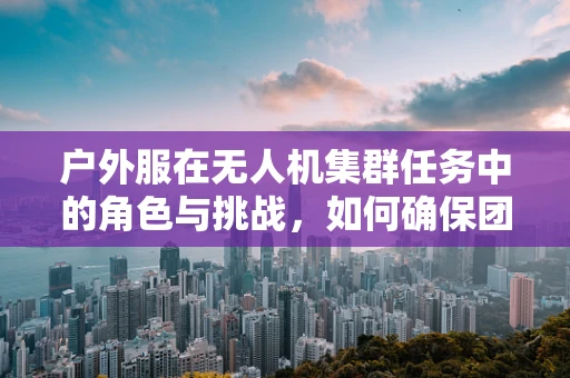 户外服在无人机集群任务中的角色与挑战，如何确保团队成员的舒适与安全？