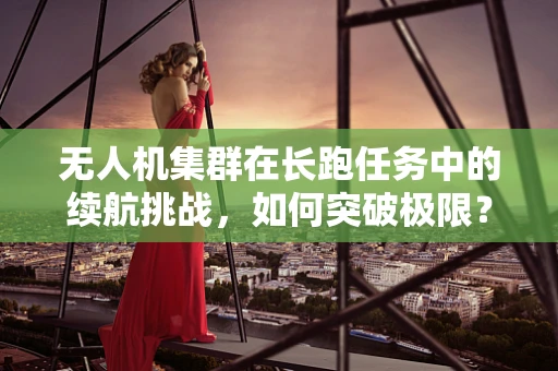 无人机集群在长跑任务中的续航挑战，如何突破极限？