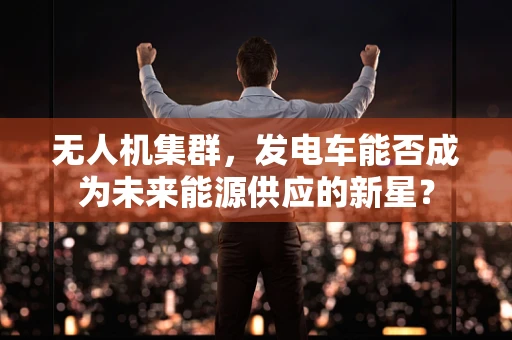 无人机集群，发电车能否成为未来能源供应的新星？