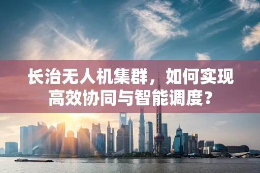 长治无人机集群，如何实现高效协同与智能调度？