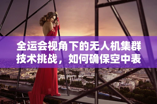 全运会视角下的无人机集群技术挑战，如何确保空中表演的安全与创意并进？