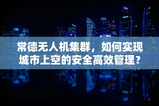 常德无人机集群，如何实现城市上空的安全高效管理？
