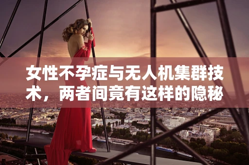 女性不孕症与无人机集群技术，两者间竟有这样的隐秘联系？