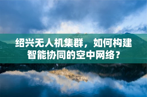 绍兴无人机集群，如何构建智能协同的空中网络？