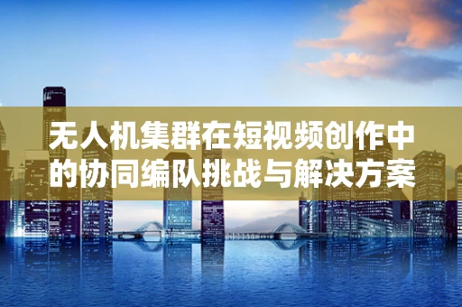 无人机集群在短视频创作中的协同编队挑战与解决方案