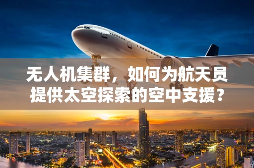 无人机集群，如何为航天员提供太空探索的空中支援？