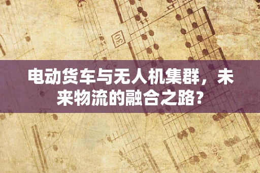电动货车与无人机集群，未来物流的融合之路？