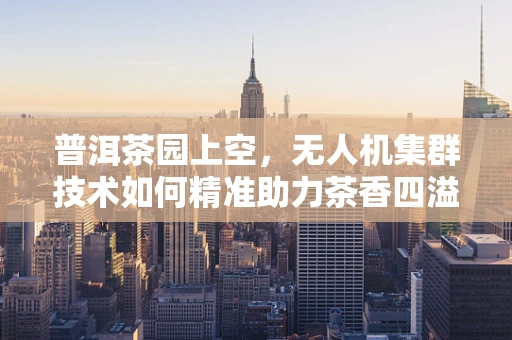 普洱茶园上空，无人机集群技术如何精准助力茶香四溢？