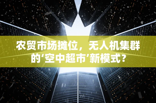 农贸市场摊位，无人机集群的‘空中超市’新模式？