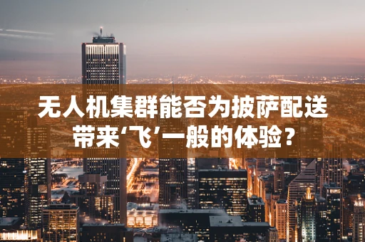 无人机集群能否为披萨配送带来‘飞’一般的体验？