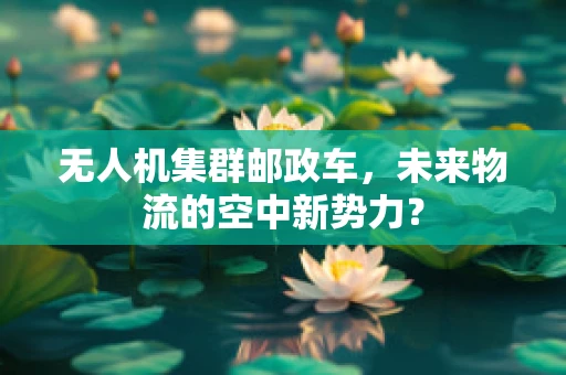无人机集群邮政车，未来物流的空中新势力？
