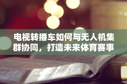 电视转播车如何与无人机集群协同，打造未来体育赛事的空中视角？