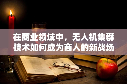 在商业领域中，无人机集群技术如何成为商人的新战场？