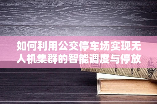 如何利用公交停车场实现无人机集群的智能调度与停放？