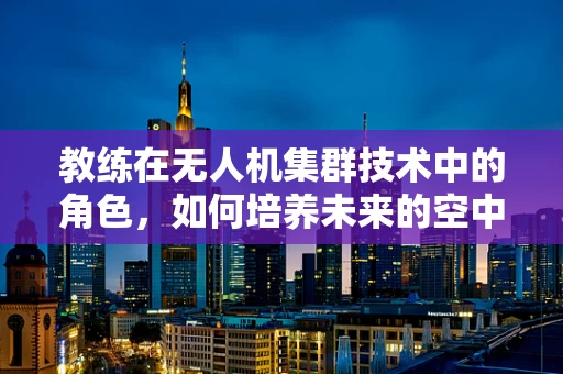 教练在无人机集群技术中的角色，如何培养未来的空中指挥官？
