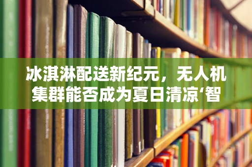 冰淇淋配送新纪元，无人机集群能否成为夏日清凉‘智’造者？