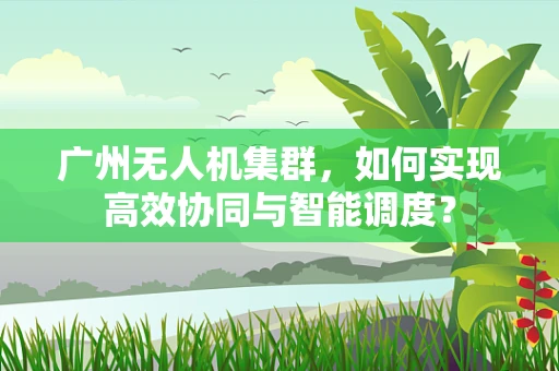 广州无人机集群，如何实现高效协同与智能调度？