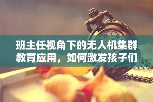 班主任视角下的无人机集群教育应用，如何激发孩子们的科技创新潜能？