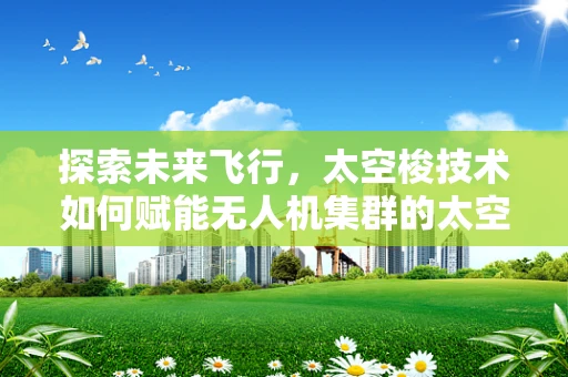 探索未来飞行，太空梭技术如何赋能无人机集群的太空探索新纪元？