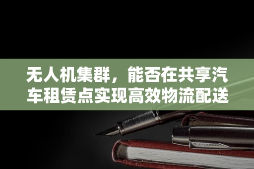 无人机集群，能否在共享汽车租赁点实现高效物流配送？