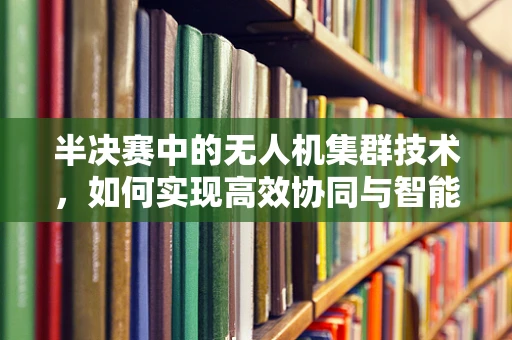 半决赛中的无人机集群技术，如何实现高效协同与智能决策？