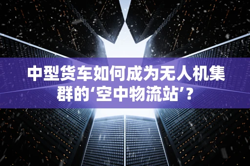 中型货车如何成为无人机集群的‘空中物流站’？