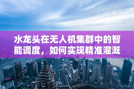 水龙头在无人机集群中的智能调度，如何实现精准灌溉？