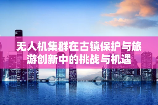 无人机集群在古镇保护与旅游创新中的挑战与机遇