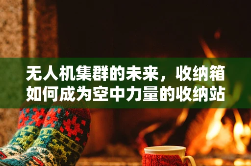 无人机集群的未来，收纳箱如何成为空中力量的收纳站？