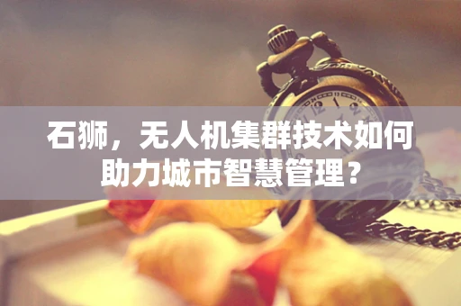 石狮，无人机集群技术如何助力城市智慧管理？