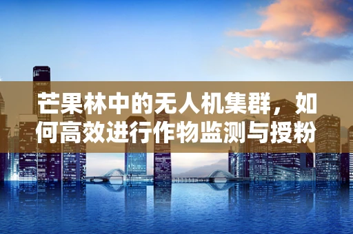 芒果林中的无人机集群，如何高效进行作物监测与授粉？