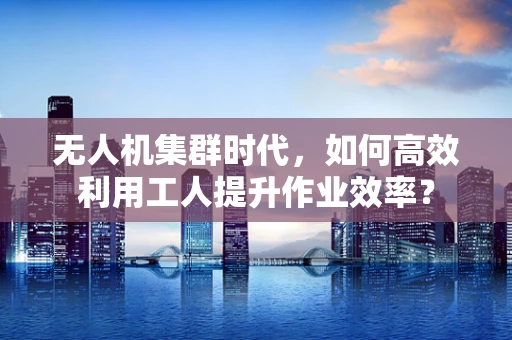 无人机集群时代，如何高效利用工人提升作业效率？
