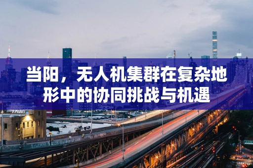 当阳，无人机集群在复杂地形中的协同挑战与机遇