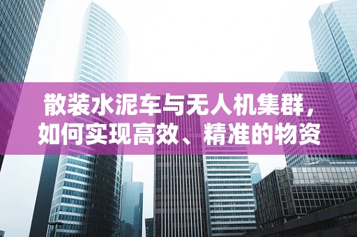 散装水泥车与无人机集群，如何实现高效、精准的物资配送？