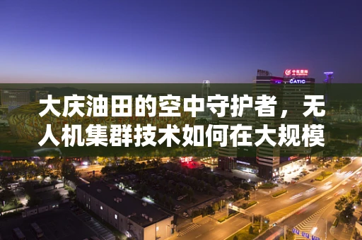 大庆油田的空中守护者，无人机集群技术如何在大规模油区管理中发挥关键作用？