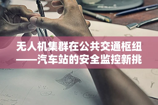 无人机集群在公共交通枢纽——汽车站的安全监控新挑战？