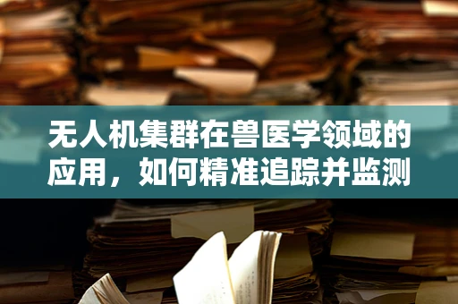 无人机集群在兽医学领域的应用，如何精准追踪并监测动物健康状态？