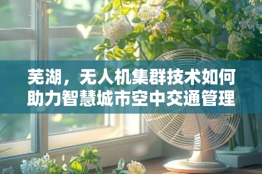 芜湖，无人机集群技术如何助力智慧城市空中交通管理？