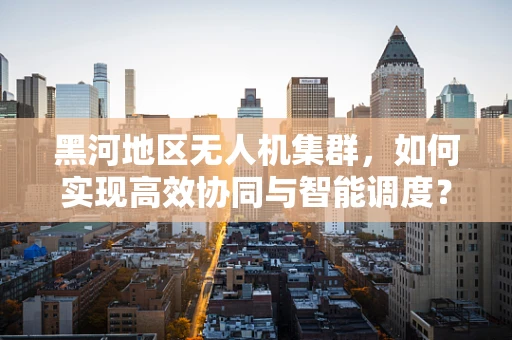 黑河地区无人机集群，如何实现高效协同与智能调度？