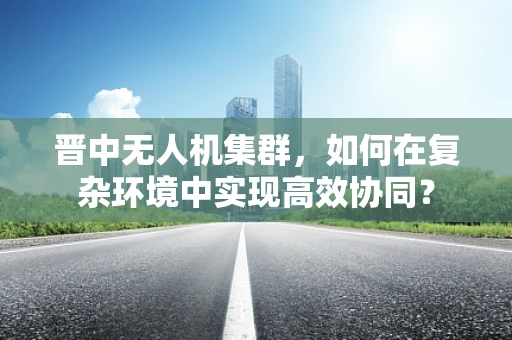 晋中无人机集群，如何在复杂环境中实现高效协同？