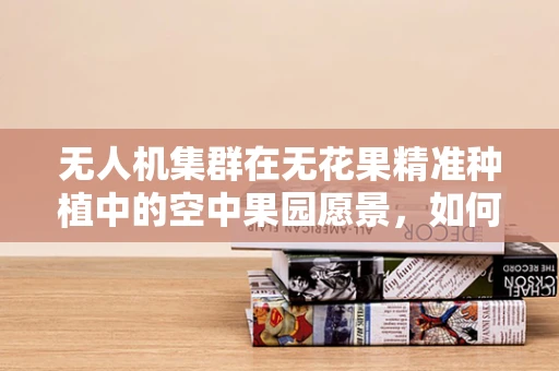 无人机集群在无花果精准种植中的空中果园愿景，如何实现高效监测与精准施肥？
