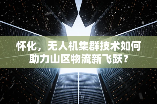 怀化，无人机集群技术如何助力山区物流新飞跃？