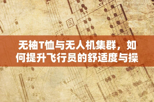 无袖T恤与无人机集群，如何提升飞行员的舒适度与操作效率？